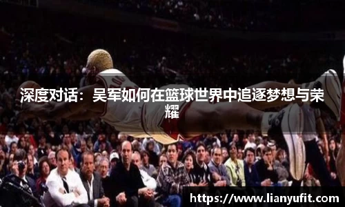 深度对话：吴军如何在篮球世界中追逐梦想与荣耀
