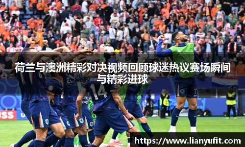 荷兰与澳洲精彩对决视频回顾球迷热议赛场瞬间与精彩进球